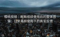 樱桃视频｜断断续续使用后的整体感受：日常高频使用下的真实反馈