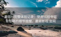 蘑菇tv完整体验记录：使用过程中容易忽略的细节提醒，蘑菇影视 官网