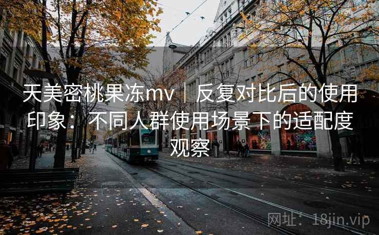 天美密桃果冻mv|反复对比后的使用印象:不同人群使用场景下的适配度观察 天美密桃果冻mv|反复对比后的使用印象:不同人群使用场景下的适配度观察