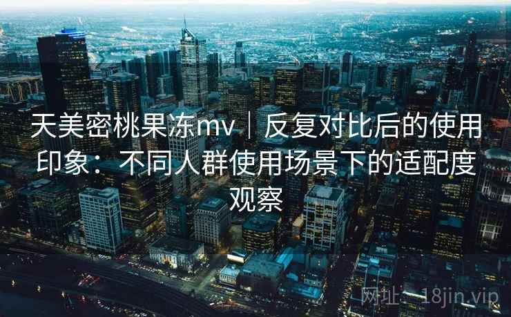 天美密桃果冻mv|反复对比后的使用印象:不同人群使用场景下的适配度观察 天美密桃果冻mv|反复对比后的使用印象:不同人群使用场景下的适配度观察