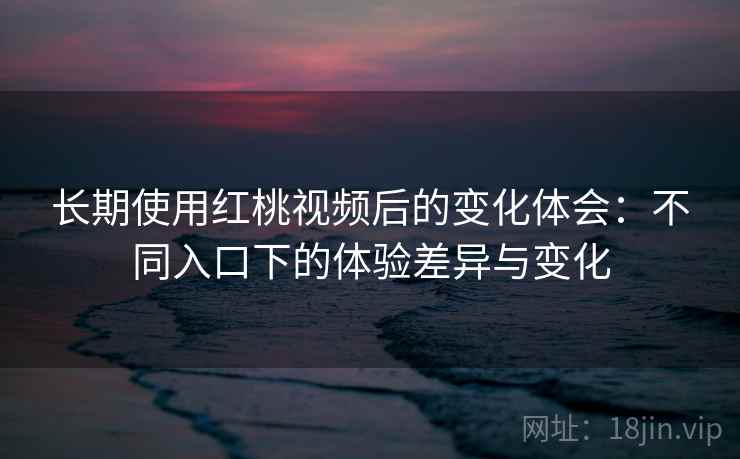 长期使用红桃视频后的变化体会：不同入口下的体验差异与变化