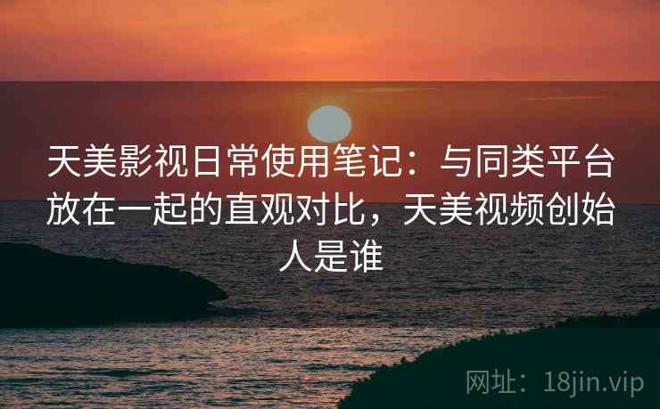 天美影视日常使用笔记：与同类平台放在一起的直观对比，天美视频创始人是谁