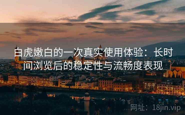 白虎嫩白的一次真实使用体验：长时间浏览后的稳定性与流畅度表现