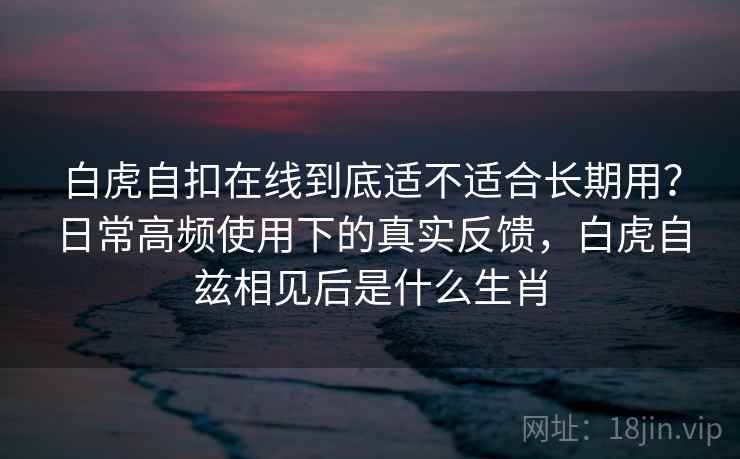 白虎自扣在线到底适不适合长期用？日常高频使用下的真实反馈，白虎自兹相见后是什么生肖