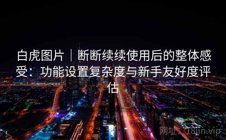 白虎图片|断断续续使用后的整体感受:功能设置复杂度与新手友好度评估 白虎图片|断断续续使用后的整体感受:功能设置复杂度与新手友好度评估
