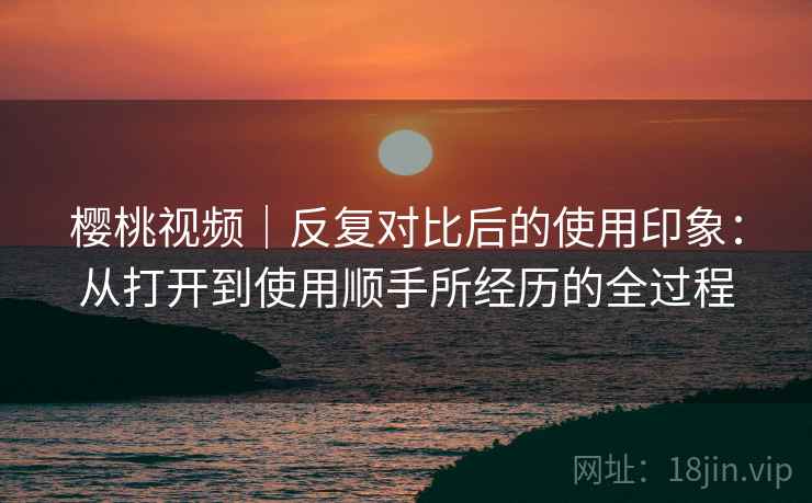樱桃视频｜反复对比后的使用印象：从打开到使用顺手所经历的全过程