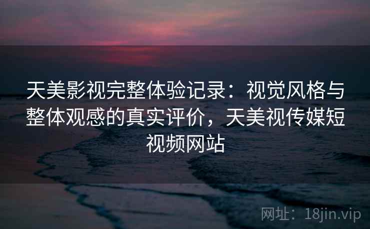 天美影视完整体验记录：视觉风格与整体观感的真实评价，天美视传媒短视频网站