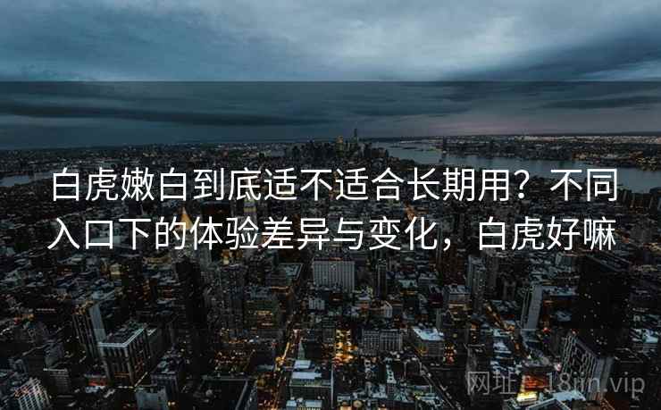 白虎嫩白到底适不适合长期用？不同入口下的体验差异与变化，白虎好嘛