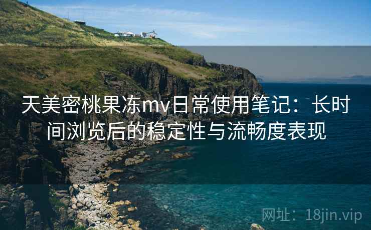 天美密桃果冻mv日常使用笔记：长时间浏览后的稳定性与流畅度表现