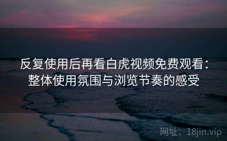 反复使用后再看白虎视频免费观看：整体使用氛围与浏览节奏的感受