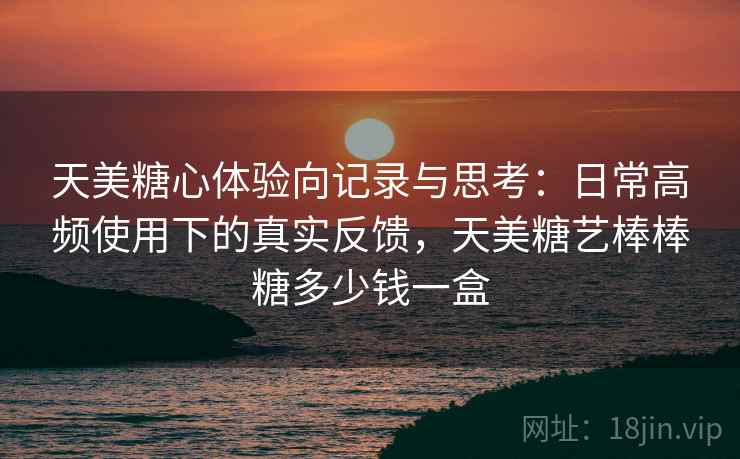 天美糖心体验向记录与思考：日常高频使用下的真实反馈，天美糖艺棒棒糖多少钱一盒