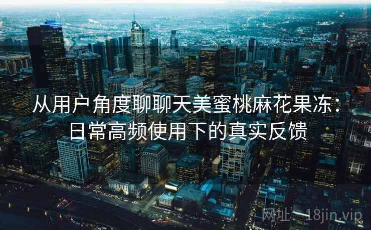 从用户角度聊聊天美蜜桃麻花果冻：日常高频使用下的真实反馈