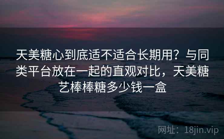 天美糖心到底适不适合长期用？与同类平台放在一起的直观对比，天美糖艺棒棒糖多少钱一盒