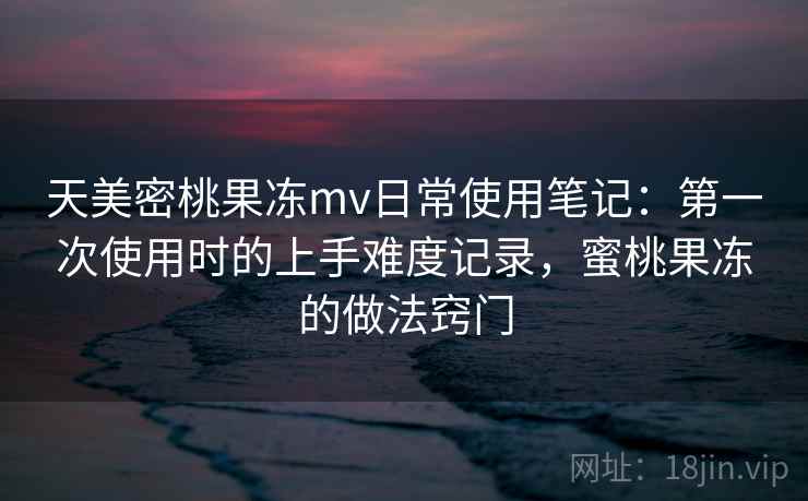 天美密桃果冻mv日常使用笔记：第一次使用时的上手难度记录，蜜桃果冻的做法窍门
