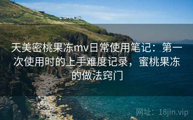 天美密桃果冻mv日常使用笔记：第一次使用时的上手难度记录，蜜桃果冻的做法窍门