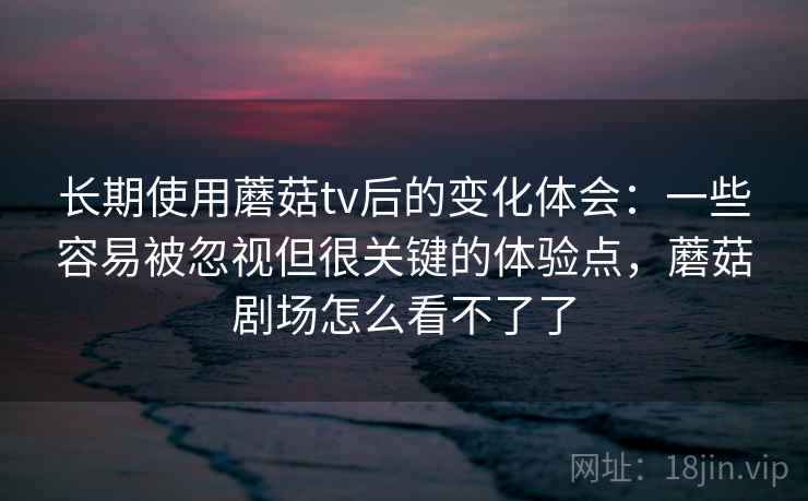 长期使用蘑菇tv后的变化体会：一些容易被忽视但很关键的体验点，蘑菇剧场怎么看不了了