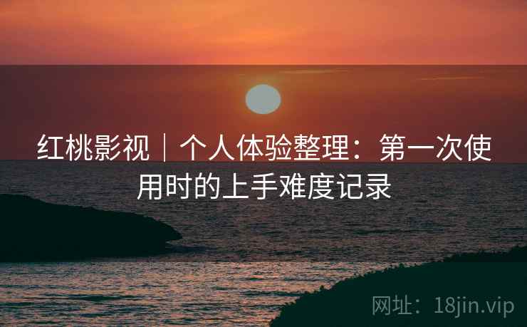 红桃影视｜个人体验整理：第一次使用时的上手难度记录