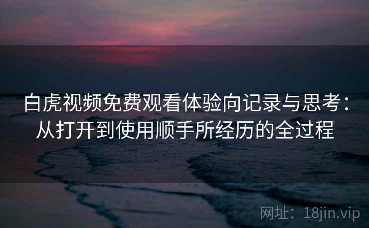 白虎视频免费观看体验向记录与思考：从打开到使用顺手所经历的全过程
