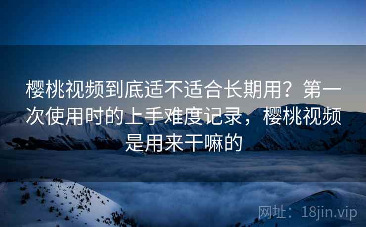 樱桃视频到底适不适合长期用？第一次使用时的上手难度记录，樱桃视频是用来干嘛的