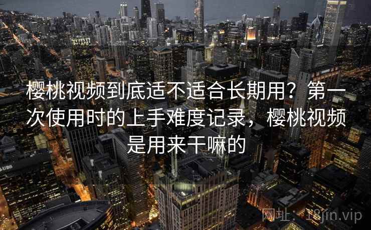 樱桃视频到底适不适合长期用？第一次使用时的上手难度记录，樱桃视频是用来干嘛的