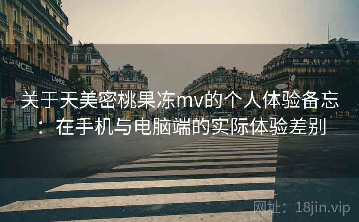 关于天美密桃果冻mv的个人体验备忘：在手机与电脑端的实际体验差别