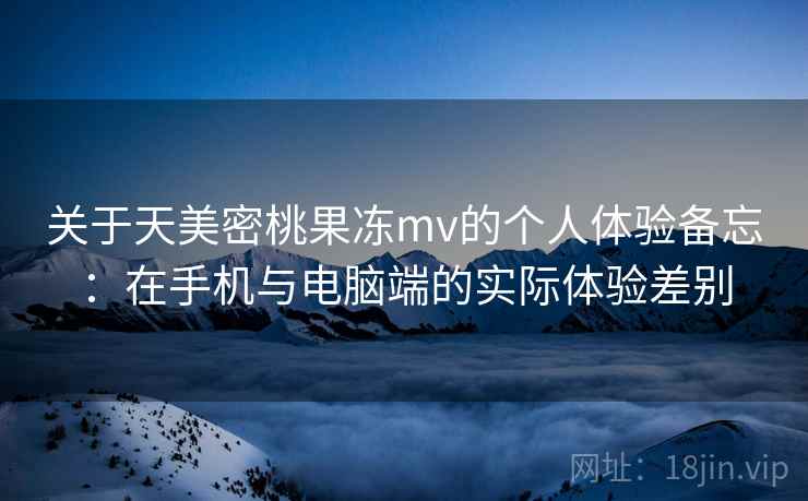 关于天美密桃果冻mv的个人体验备忘：在手机与电脑端的实际体验差别