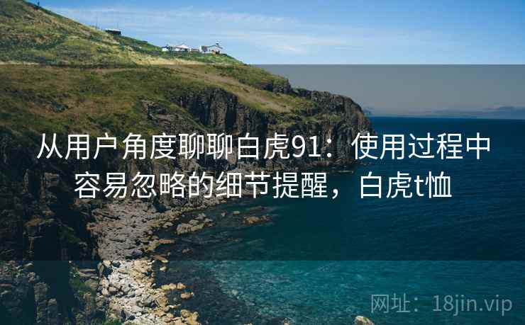 从用户角度聊聊白虎91:使用过程中容易忽略的细节提醒,白虎t恤 从用户角度聊聊白虎91:使用过程中容易忽略的细节提醒,白虎t恤