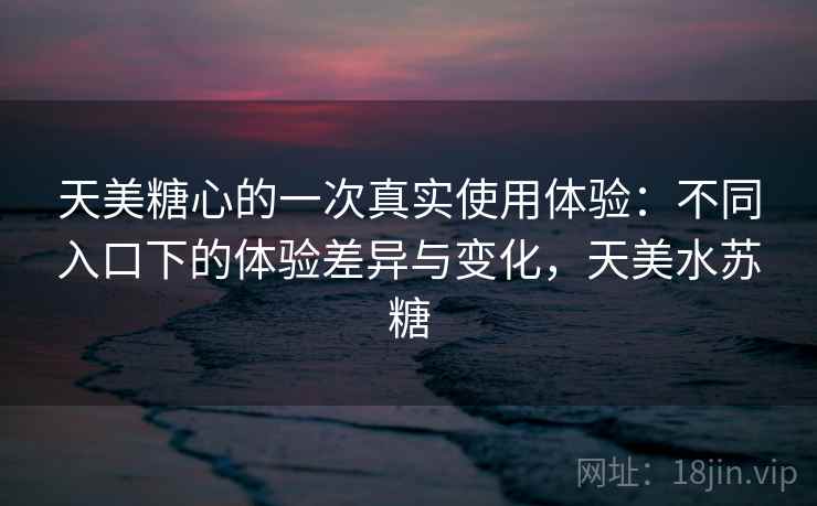 天美糖心的一次真实使用体验：不同入口下的体验差异与变化，天美水苏糖
