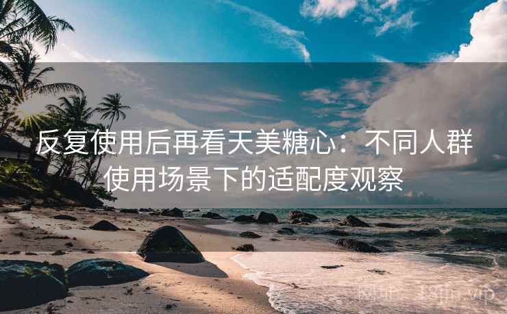 反复使用后再看天美糖心：不同人群使用场景下的适配度观察