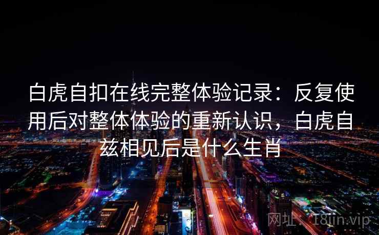 白虎自扣在线完整体验记录:反复使用后对整体体验的重新认识,白虎自兹相见后是什么生肖 白虎自扣在线完整体验记录:反复使用后对整体体验的重新认识,白虎自兹相见后是什么生肖