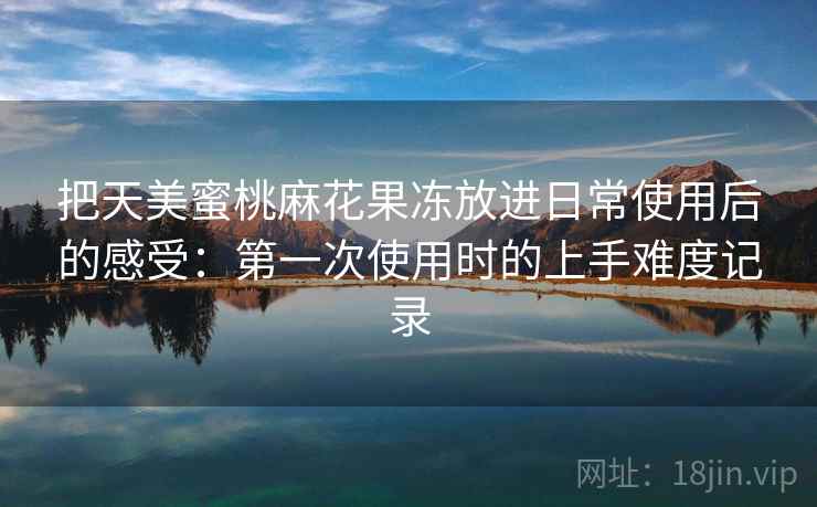 把天美蜜桃麻花果冻放进日常使用后的感受：第一次使用时的上手难度记录