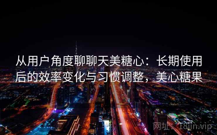 从用户角度聊聊天美糖心：长期使用后的效率变化与习惯调整，美心糖果