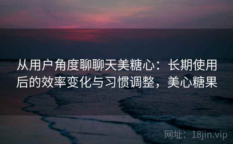 从用户角度聊聊天美糖心：长期使用后的效率变化与习惯调整，美心糖果