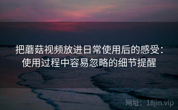 把蘑菇视频放进日常使用后的感受:使用过程中容易忽略的细节提醒 把蘑菇视频放进日常使用后的感受:使用过程中容易忽略的细节提醒