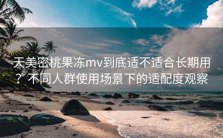 天美密桃果冻mv到底适不适合长期用?不同人群使用场景下的适配度观察 天美密桃果冻mv到底适不适合长期用?不同人群使用场景下的适配度观察