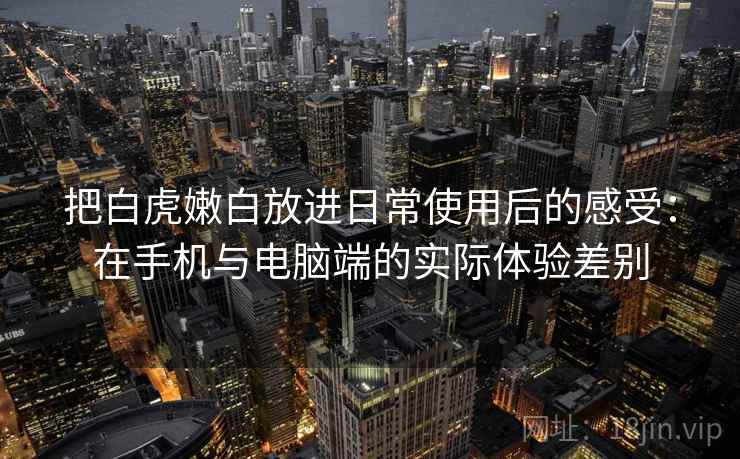 把白虎嫩白放进日常使用后的感受：在手机与电脑端的实际体验差别