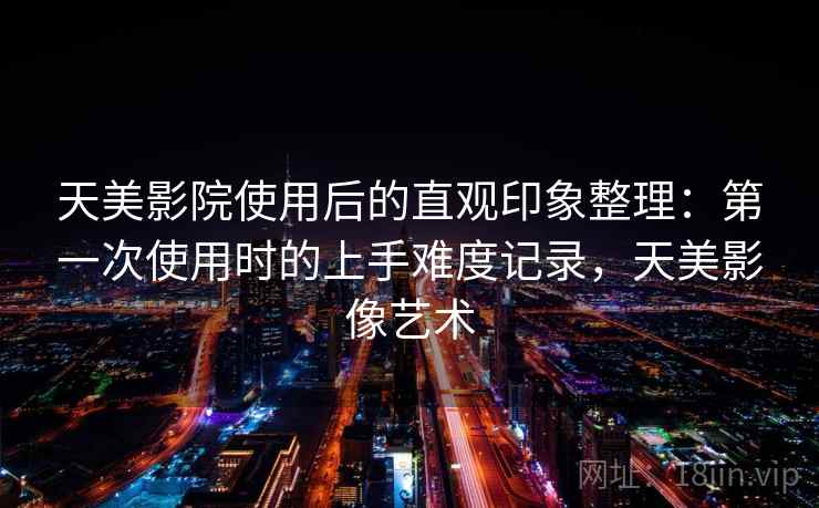 天美影院使用后的直观印象整理：第一次使用时的上手难度记录，天美影像艺术