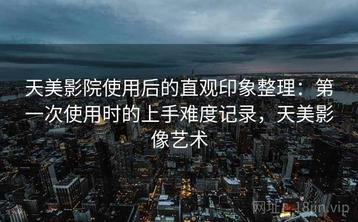 天美影院使用后的直观印象整理：第一次使用时的上手难度记录，天美影像艺术