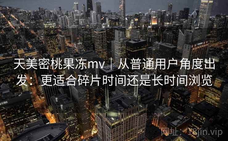 天美密桃果冻mv|从普通用户角度出发:更适合碎片时间还是长时间浏览 天美密桃果冻mv|从普通用户角度出发:更适合碎片时间还是长时间浏览