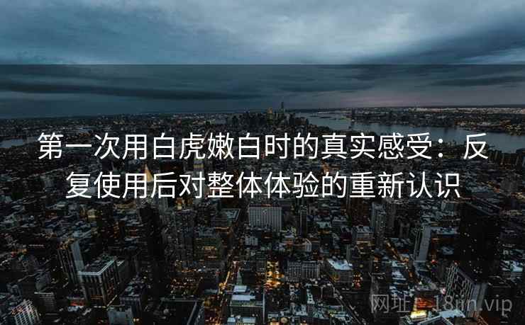 第一次用白虎嫩白时的真实感受:反复使用后对整体体验的重新认识 第一次用白虎嫩白时的真实感受:反复使用后对整体体验的重新认识