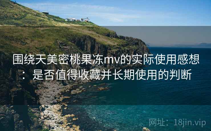 围绕天美密桃果冻mv的实际使用感想:是否值得收藏并长期使用的判断 围绕天美密桃果冻mv的实际使用感想:是否值得收藏并长期使用的判断