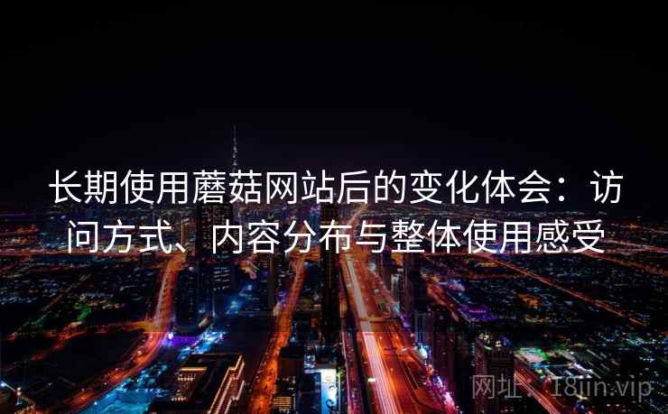长期使用蘑菇网站后的变化体会:访问方式、内容分布与整体使用感受 长期使用蘑菇网站后的变化体会:访问方式、内容分布与整体使用感受