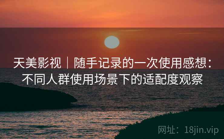 天美影视｜随手记录的一次使用感想：不同人群使用场景下的适配度观察