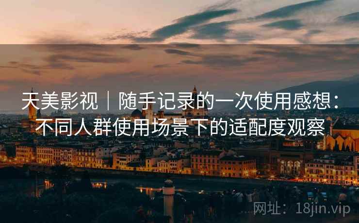 天美影视｜随手记录的一次使用感想：不同人群使用场景下的适配度观察