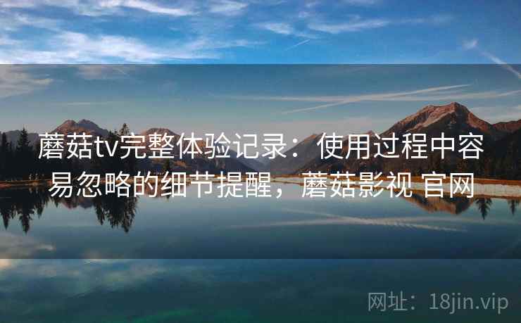 蘑菇tv完整体验记录:使用过程中容易忽略的细节提醒,蘑菇影视 官网 蘑菇tv完整体验记录:使用过程中容易忽略的细节提醒,蘑菇影视 官网