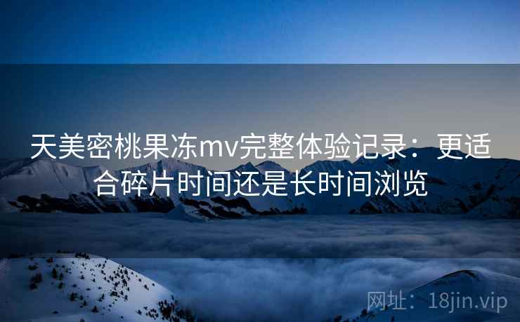 天美密桃果冻mv完整体验记录:更适合碎片时间还是长时间浏览 天美密桃果冻mv完整体验记录:更适合碎片时间还是长时间浏览