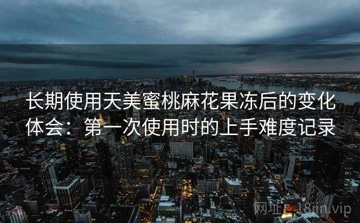 长期使用天美蜜桃麻花果冻后的变化体会:第一次使用时的上手难度记录 长期使用天美蜜桃麻花果冻后的变化体会:第一次使用时的上手难度记录