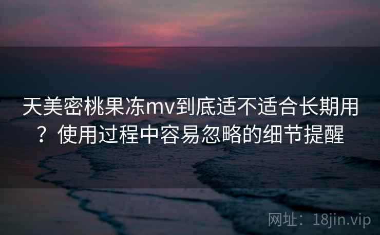 天美密桃果冻mv到底适不适合长期用?使用过程中容易忽略的细节提醒 天美密桃果冻mv到底适不适合长期用?使用过程中容易忽略的细节提醒