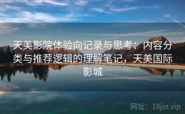 天美影院体验向记录与思考:内容分类与推荐逻辑的理解笔记,天美国际影城 天美影院体验向记录与思考:内容分类与推荐逻辑的理解笔记,天美国际影城