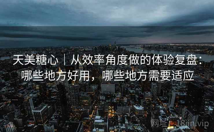 天美糖心|从效率角度做的体验复盘:哪些地方好用,哪些地方需要适应 天美糖心|从效率角度做的体验复盘:哪些地方好用,哪些地方需要适应